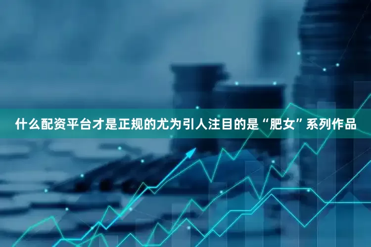 什么配资平台才是正规的尤为引人注目的是“肥女”系列作品