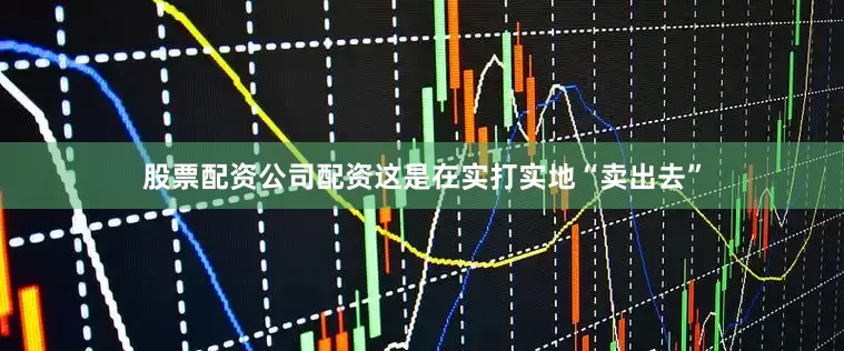 股票配资公司配资这是在实打实地“卖出去”